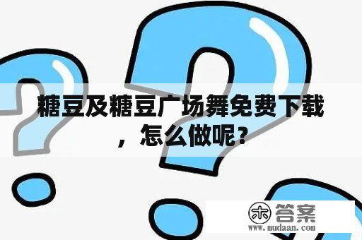 糖豆及糖豆广场舞免费下载，怎么做呢？