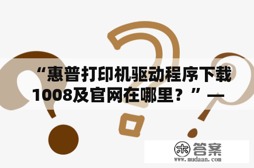 “惠普打印机驱动程序下载1008及官网在哪里？”——详细解答。