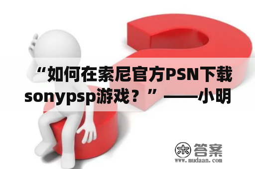 “如何在索尼官方PSN下载sonypsp游戏？”——小明对于sonypsp游戏的下载很烦恼，他想知道如何在索尼官方PSN上下载自己所喜欢的游戏。