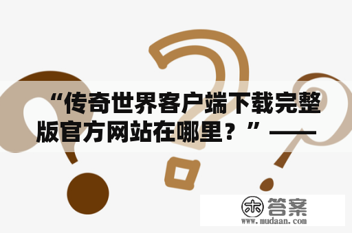 “传奇世界客户端下载完整版官方网站在哪里？”——寻找权威下载渠道