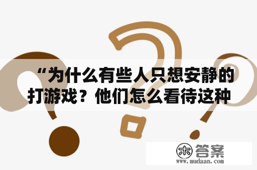 “为什么有些人只想安静的打游戏？他们怎么看待这种行为？”，这是一个很有趣的话题。