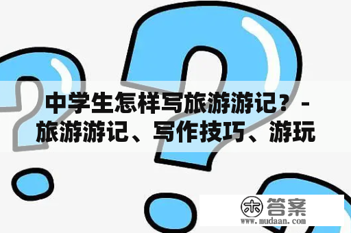 中学生怎样写旅游游记？-旅游游记、写作技巧、游玩经验、旅行计划、印象深刻