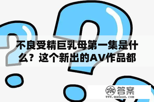 不良受精巨乳母第一集是什么？这个新出的AV作品都包含了哪些元素？