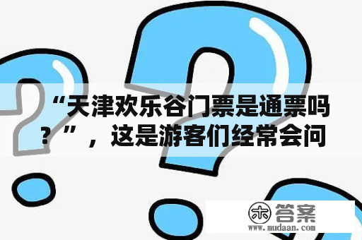 “天津欢乐谷门票是通票吗？”，这是游客们经常会问到的问题。首先，需要明确的是，天津欢乐谷门票是一个通票，可以畅玩所有游乐项目。这也是许多游客选择天津欢乐谷的原因之一。