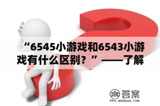 “6545小游戏和6543小游戏有什么区别？”——了解这两个小游戏的特点与玩法（以下为正文内容）