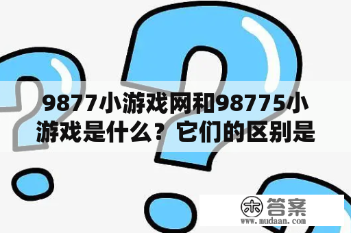 9877小游戏网和98775小游戏是什么？它们的区别是什么？