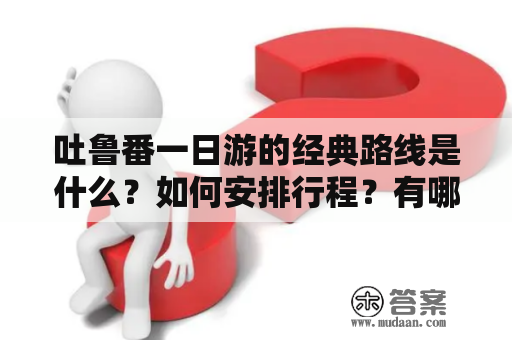 吐鲁番一日游的经典路线是什么？如何安排行程？有哪些值得一看的景点？赶紧来看吐鲁番一日游经典路线及吐鲁番一日游经典路线图片！