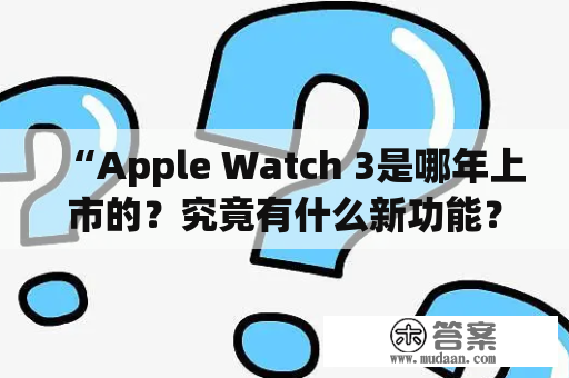 “Apple Watch 3是哪年上市的？究竟有什么新功能？”