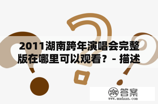 2011湖南跨年演唱会完整版在哪里可以观看？- 描述了2011年湖南跨年演唱会的完整版观看方式、演出嘉宾、精彩表现等。