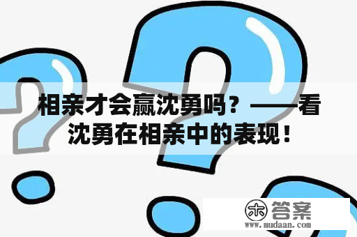 相亲才会赢沈勇吗？——看沈勇在相亲中的表现！