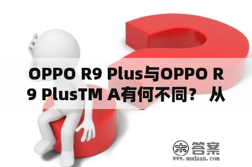 OPPO R9 Plus与OPPO R9 PlusTM A有何不同？ 从外观，性能，摄像头到价格，哪一个更值得购买呢？