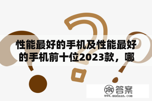 性能最好的手机及性能最好的手机前十位2023款，哪些品牌的手机能够入选？