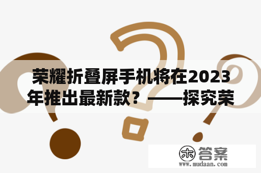 荣耀折叠屏手机将在2023年推出最新款？——探究荣耀折叠屏的发展前景