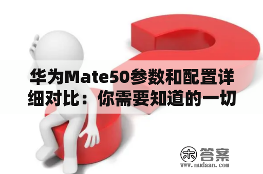 华为Mate50参数和配置详细对比：你需要知道的一切