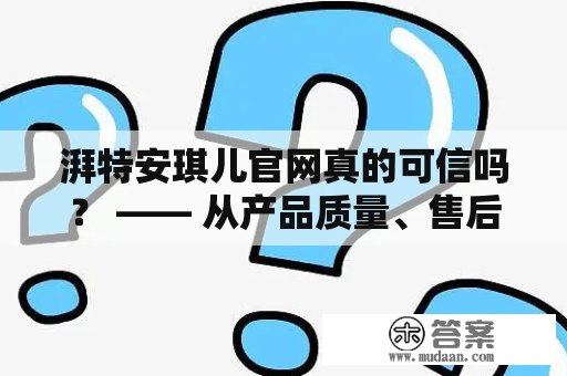 湃特安琪儿官网真的可信吗？ —— 从产品质量、售后服务、用户评价等方面分析