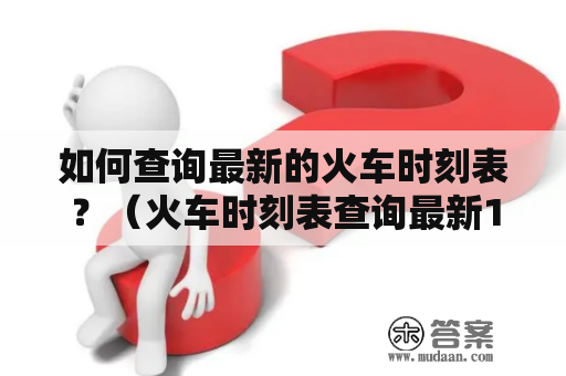 如何查询最新的火车时刻表？（火车时刻表查询最新1及火车时刻表查询最新12306）