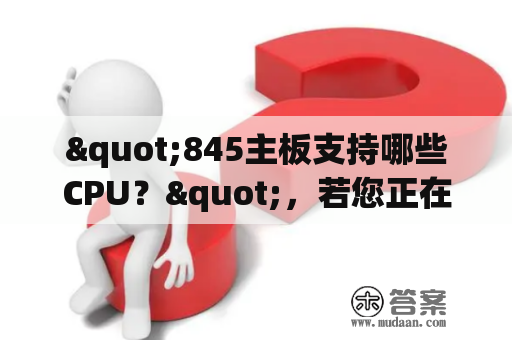 "845主板支持哪些CPU？"，若您正在考虑使用845主板来升级您的台式机，那么您需要知道的是该主板支持哪些CPU。首先，让我们了解一下845主板的基本信息。845主板是一种老旧的主板，它采用了Intel 845芯片组和Socket 478插槽。这意味着它只能支持Intel Pentium 4、Celeron和Celeron D处理器。这些处理器的速度范围从1.3GHz到3.6GHz，其中Pentium 4是性能最强的处理器。