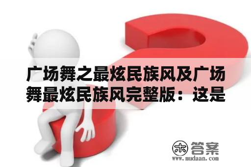 广场舞之最炫民族风及广场舞最炫民族风完整版：这是什么舞蹈？它有哪些特点和表现形式？如何学习？