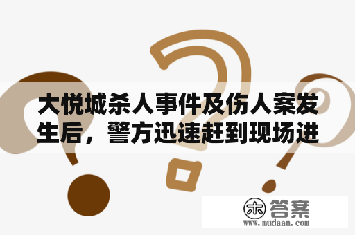 大悦城杀人事件及伤人案发生后，警方迅速赶到现场进行调查。据目击者描述，当时一名年约30岁的男子突然持刀冲进商场，并开始对逛街的人进行疯狂伤害，造成多人受伤。随后，他又在商场内不断逃窜，一度被困在一家商店中，但又逃脱了警方的追捕，一路向着大门方向逃去。