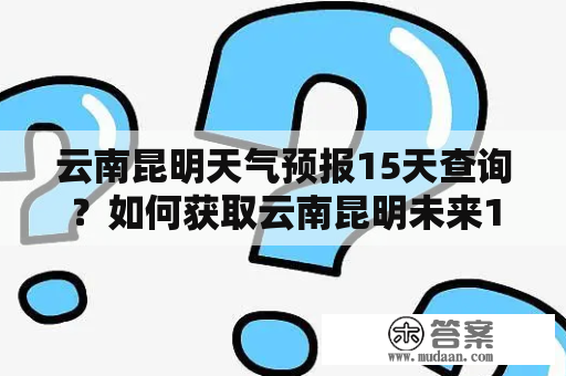 云南昆明天气预报15天查询？如何获取云南昆明未来15天的天气预报？