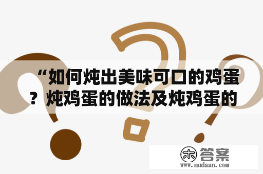 “如何炖出美味可口的鸡蛋？炖鸡蛋的做法及炖鸡蛋的做法视频分享！”——对于爱吃鸡蛋的朋友们来说，炖鸡蛋可谓是一道最为简单易学、成本低廉、味道鲜美的美食佳品之一。下面就让我们一起来看看怎样才能炖出一份口感细腻、香气四溢、营养丰富的炖鸡蛋吧！