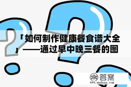 「如何制作健康餐食谱大全」——通过早中晚三餐的图片及食谱，帮助大家了解如何健康饮食