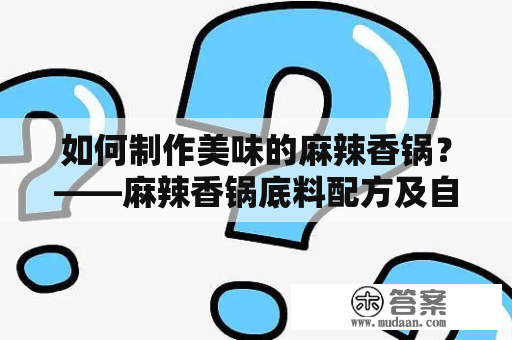 如何制作美味的麻辣香锅？——麻辣香锅底料配方及自制麻辣香锅底料配方