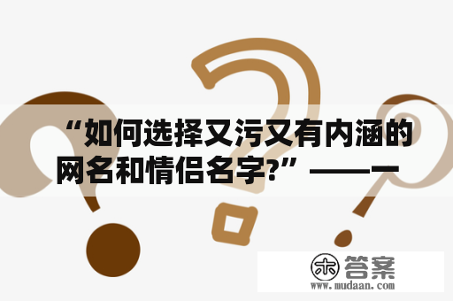 “如何选择又污又有内涵的网名和情侣名字?”——一个值得深思熟虑的问题。 其实，选择一个好的网名或情侣名字并不简单，需要考虑多方面的因素，比如个人口味、文化素养、社交场合等等。然而，如果你想展示自己的又污又有内涵的一面，以下几个关键词值得你考虑：