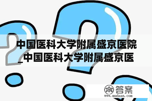 中国医科大学附属盛京医院_中国医科大学附属盛京医院大连医院