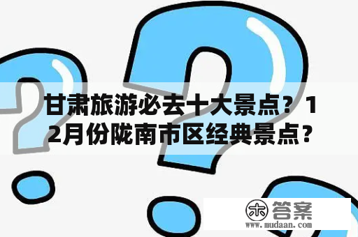 甘肃旅游必去十大景点？12月份陇南市区经典景点？