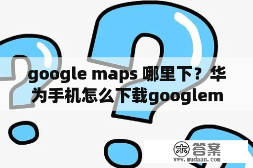 google maps 哪里下？华为手机怎么下载googlemap？