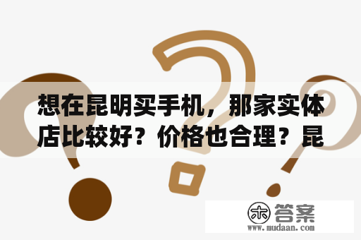 想在昆明买手机，那家实体店比较好？价格也合理？昆明yy手机网买手机可靠吗？