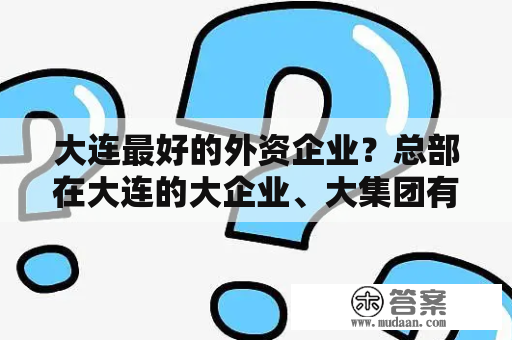 大连最好的外资企业？总部在大连的大企业、大集团有哪些?像万达类似。谢谢？