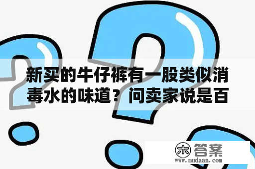 新买的牛仔裤有一股类似消毒水的味道？问卖家说是百事消毒液，请问这正常吗？穿上会有危害吗？女孩子的水到底是什么味道