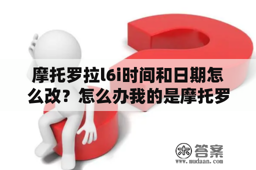 摩托罗拉l6i时间和日期怎么改？怎么办我的是摩托罗拉L6在移动梦网上下了火？