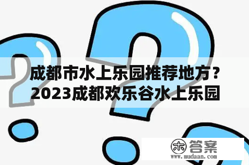 成都市水上乐园推荐地方？2023成都欢乐谷水上乐园几月开放？