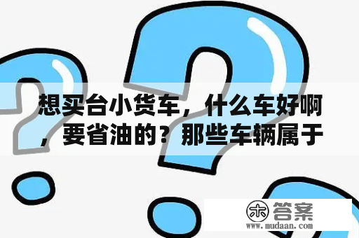 想买台小货车，什么车好啊，要省油的？那些车辆属于小型货车？