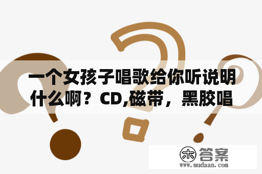 一个女孩子唱歌给你听说明什么啊？CD,磁带，黑胶唱片三者在音质方面具体有什么区别？