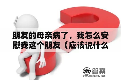 朋友的母亲病了，我怎么安慰我这个朋友（应该说什么话）？如果父母生病了，而你却在外地打工或上学。那你该怎么办？