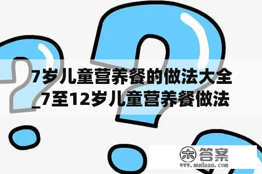 7岁儿童营养餐的做法大全_7至12岁儿童营养餐做法