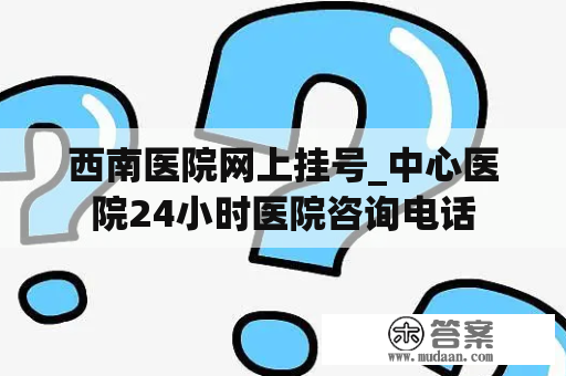 西南医院网上挂号_中心医院24小时医院咨询电话