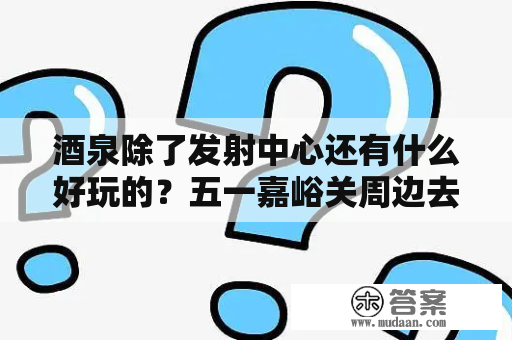 酒泉除了发射中心还有什么好玩的？五一嘉峪关周边去哪玩好？