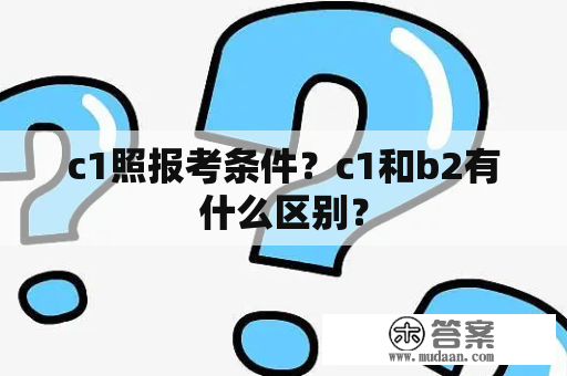 c1照报考条件？c1和b2有什么区别？