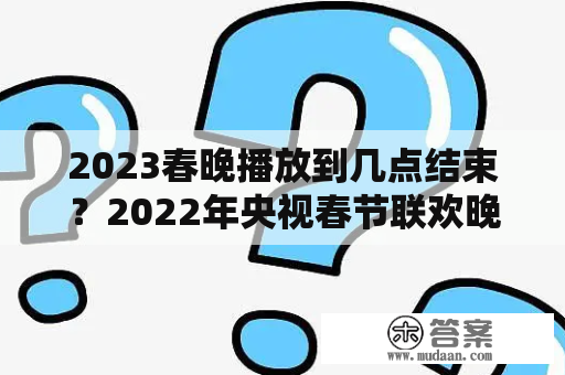 2023春晚播放到几点结束？2022年央视春节联欢晚会播出时间？