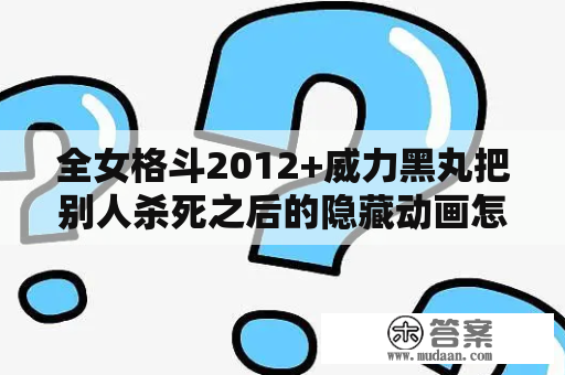 全女格斗2012+威力黑丸把别人杀死之后的隐藏动画怎么打开? 求大神是话？全女格斗怎么下载安装啊全女格斗怎么下载安装？