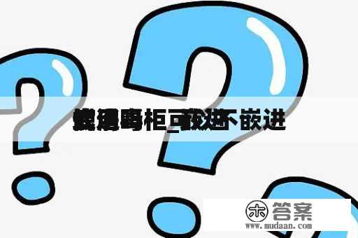 嵌进
式消毒柜_嵌进
式消毒柜可以不嵌进
使用吗