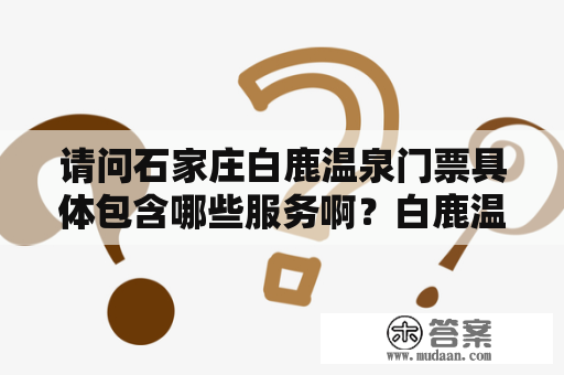 请问石家庄白鹿温泉门票具体包含哪些服务啊？白鹿温泉水上乐园门票多少钱啊？