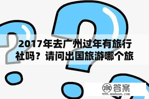 2017年去广州过年有旅行社吗？请问出国旅游哪个旅行社是比较靠谱可靠的？