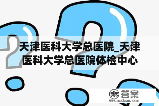 天津医科大学总医院_天津医科大学总医院体检中心