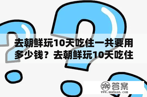 去朝鲜玩10天吃住一共要用多少钱？去朝鲜玩10天吃住一共要用多少钱？